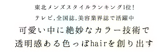 東北メンズスタイルランキング1位!テレビ,全国誌,美容業界誌で活躍中可愛い中に絶妙なカラー技術で透明感ある色っぽhairを創り出す